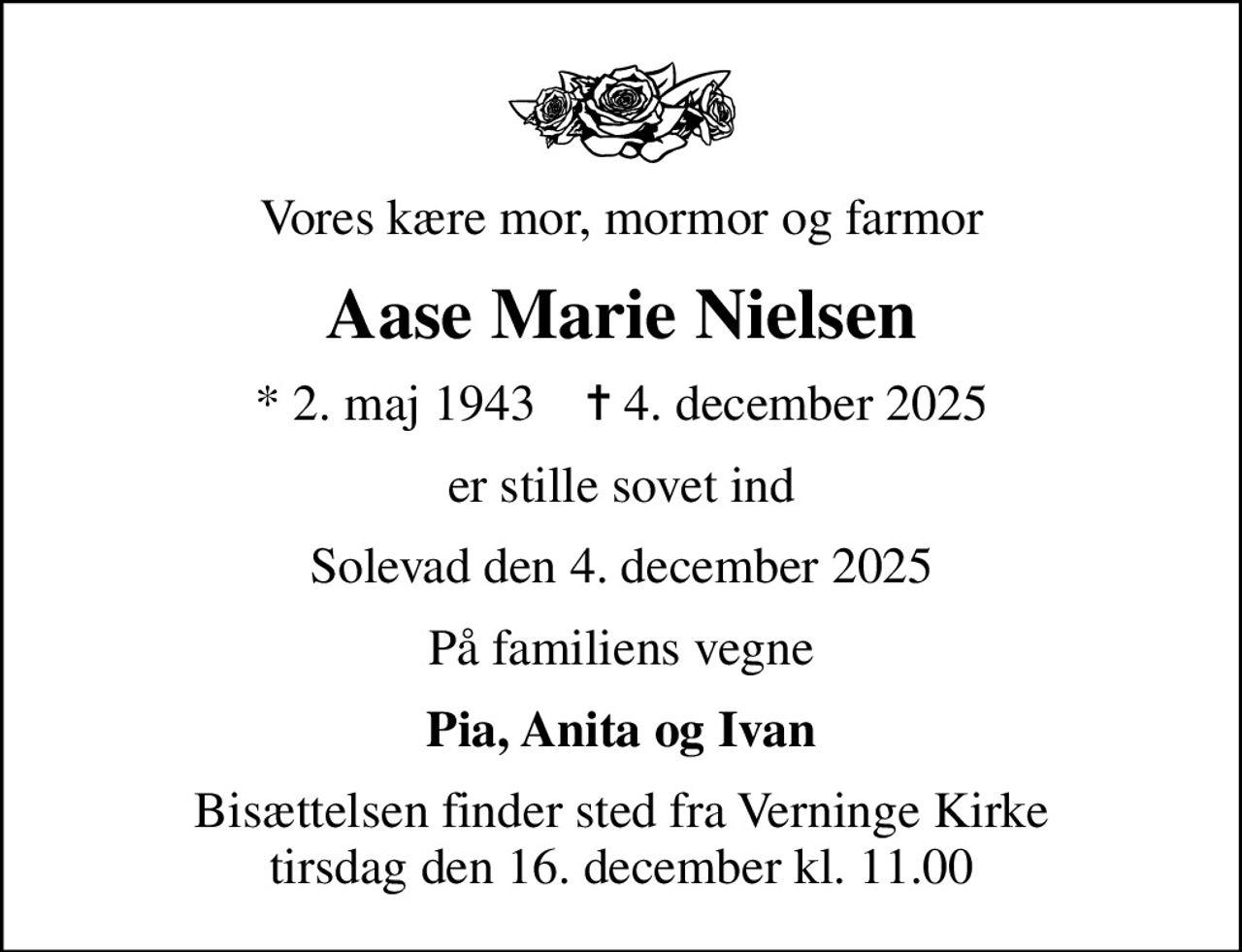 Vores kære mor, mormor og farmor
Aase Marie Nielsen
* 2. maj 1943    ✝ 4. december 2025
er stille sovet ind
Solevad den 4. december 2025
På familiens vegne
Pia, Anita og Ivan
Bisættelsen finder sted fra Verninge Kirke  tirsdag den 16. december kl. 11.00