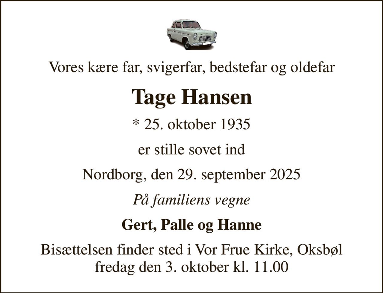 Vores kære far, svigerfar, bedstefar og oldefar
Tage Hansen
* 25. oktober 1935
er stille sovet ind
Nordborg, den 29. september 2025
På familiens vegne
Gert, Palle og Hanne
Bisættelsen finder sted i Vor Frue Kirke, Oksbøl fredag den 3. oktober kl. 11.00