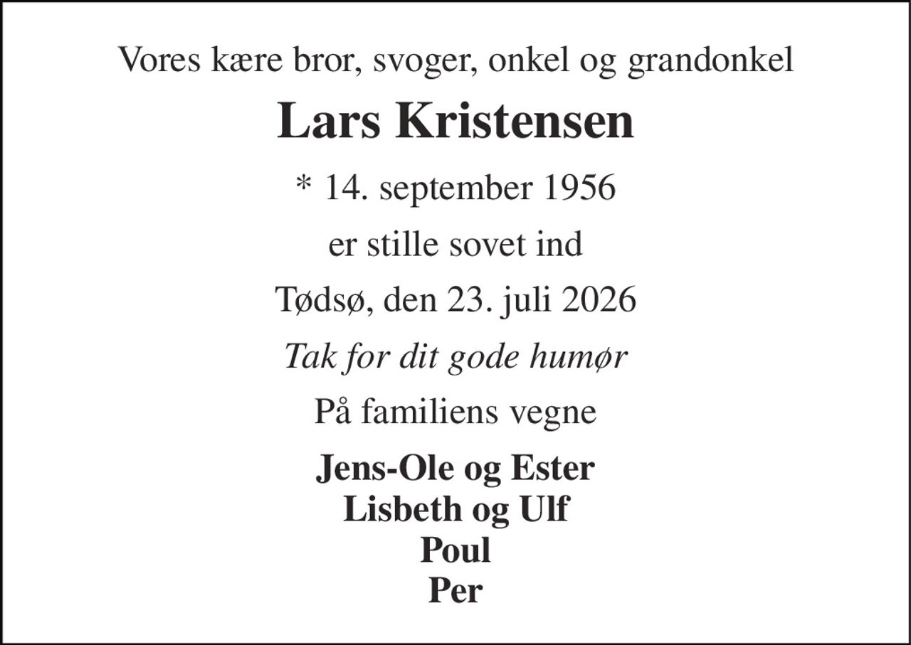 Vores kære bror, svoger, onkel og grandonkel 
Lars Kristensen 
* 14. september 1956 
er stille sovet ind 
Tødsø, den 23. juli 2026 
Tak for dit gode humør 
På familiens vegne 
Jens-Ole og Ester Lisbeth og Ulf Poul Per