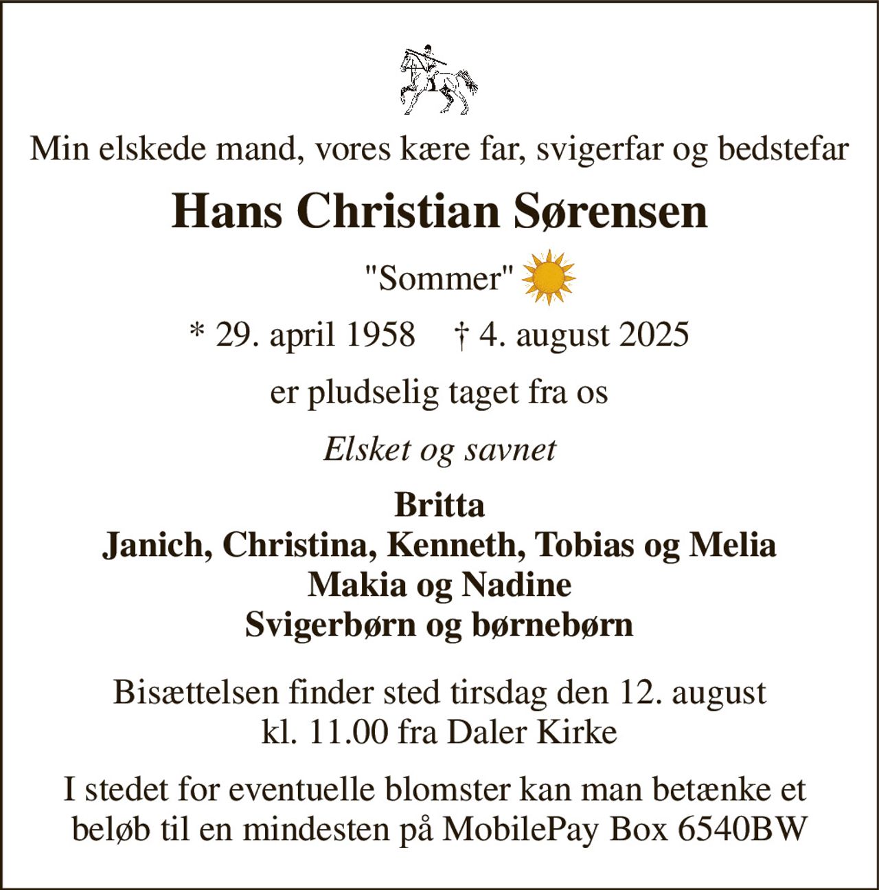 Min elskede mand, vores kære far, svigerfar og bedstefar 
Hans Christian Sørensen 
"Sommer" 
*​ 29. april 1958​    †​ 4. august 2025 
er pludselig taget fra os 
Elsket og savnet 
Britta Janich, Christina, Kenneth, Tobias og Melia Makia og Nadine Svigerbørn og børnebørn 
Bisættelsen​ finder sted tirsdag den 12. august​ kl. 11.00 fra Daler Kirke 
I stedet for eventuelle blomster kan man betænke et  beløb til en mindesten på MobilePay Box 6540BW