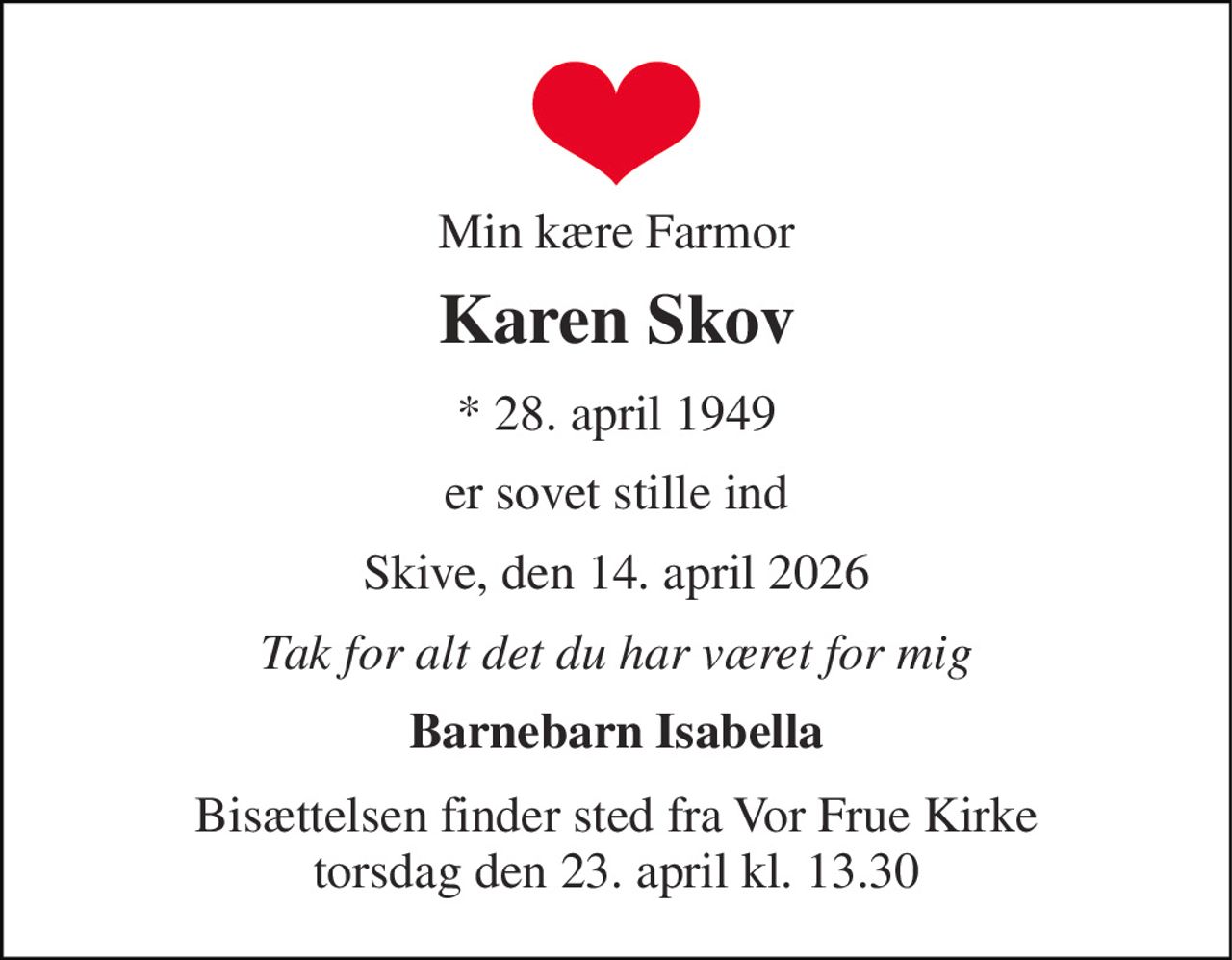 Min kære Farmor 
Karen Skov 
★ 28. april 1949 
er sovet stille ind 
Skive, den 14. april 2026 
Tak for alt det du har været for mig 
Barnebarn Isabella 
Bisættelsen finder sted fra Vor Frue Kirke torsdag den 23. april kl. 13.30