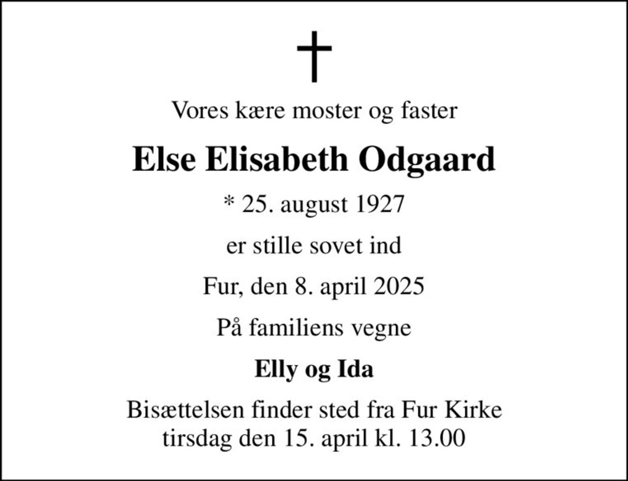 Vores kære moster og faster
Else Elisabeth Odgaard
* 25. august 1927
er stille sovet ind
Fur, den 8. april 2025
På familiens vegne
Elly og Ida
Bisættelsen finder sted fra Fur Kirke  tirsdag den 15. april kl. 13.00