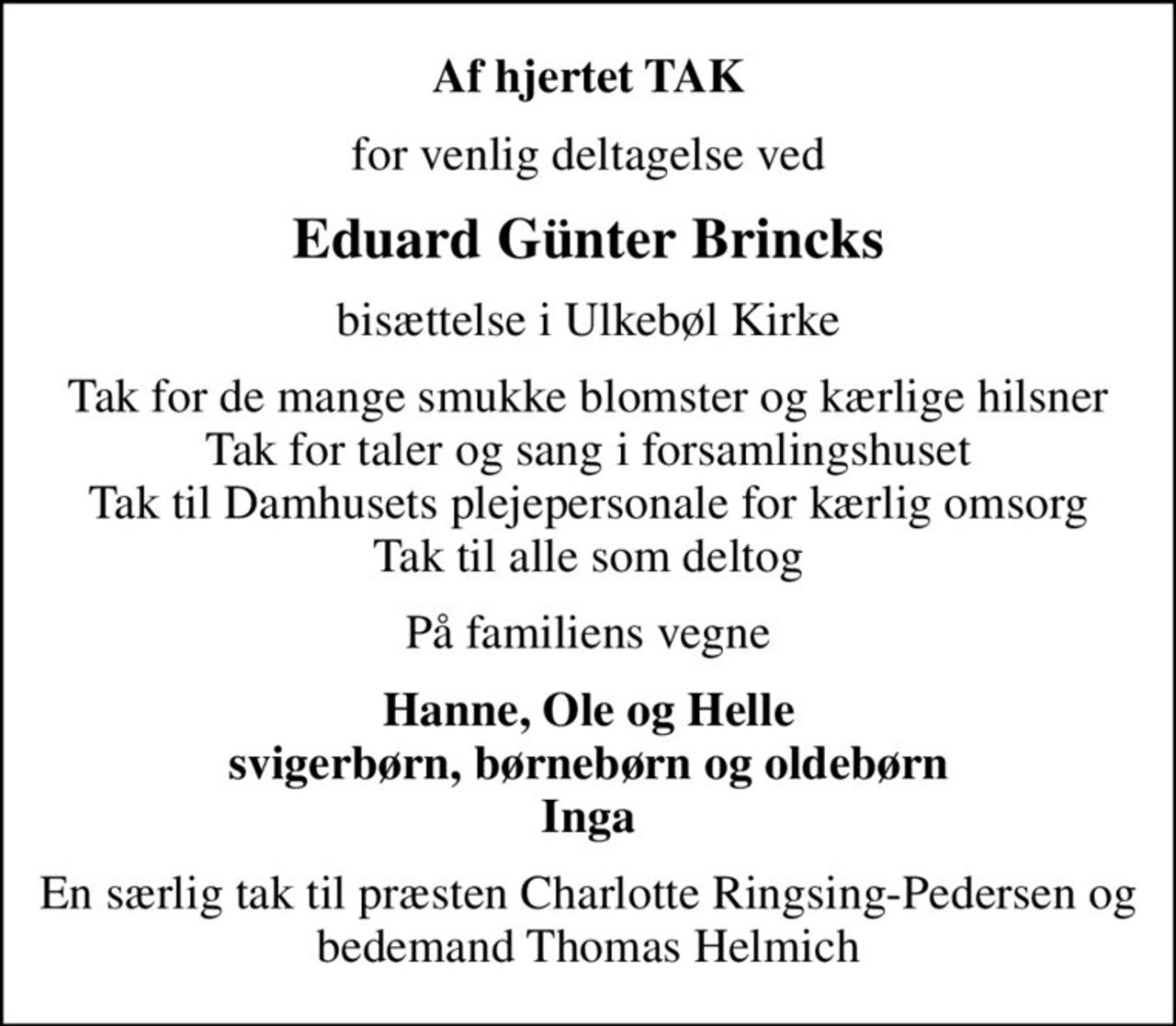 Af hjertet TAK
for venlig deltagelse ved
Eduard Günter Brincks
bisættelse i Ulkebøl Kirke
Tak for de mange smukke blomster og kærlige hilsner Tak for taler og sang i forsamlingshuset Tak til Damhusets plejepersonale for kærlig omsorg Tak til alle som deltog
På familiens vegne
Hanne, Ole og Helle svigerbørn, børnebørn og oldebørn Inga
En særlig tak til præsten Charlotte Ringsing-Pedersen og bedemand Thomas Helmich