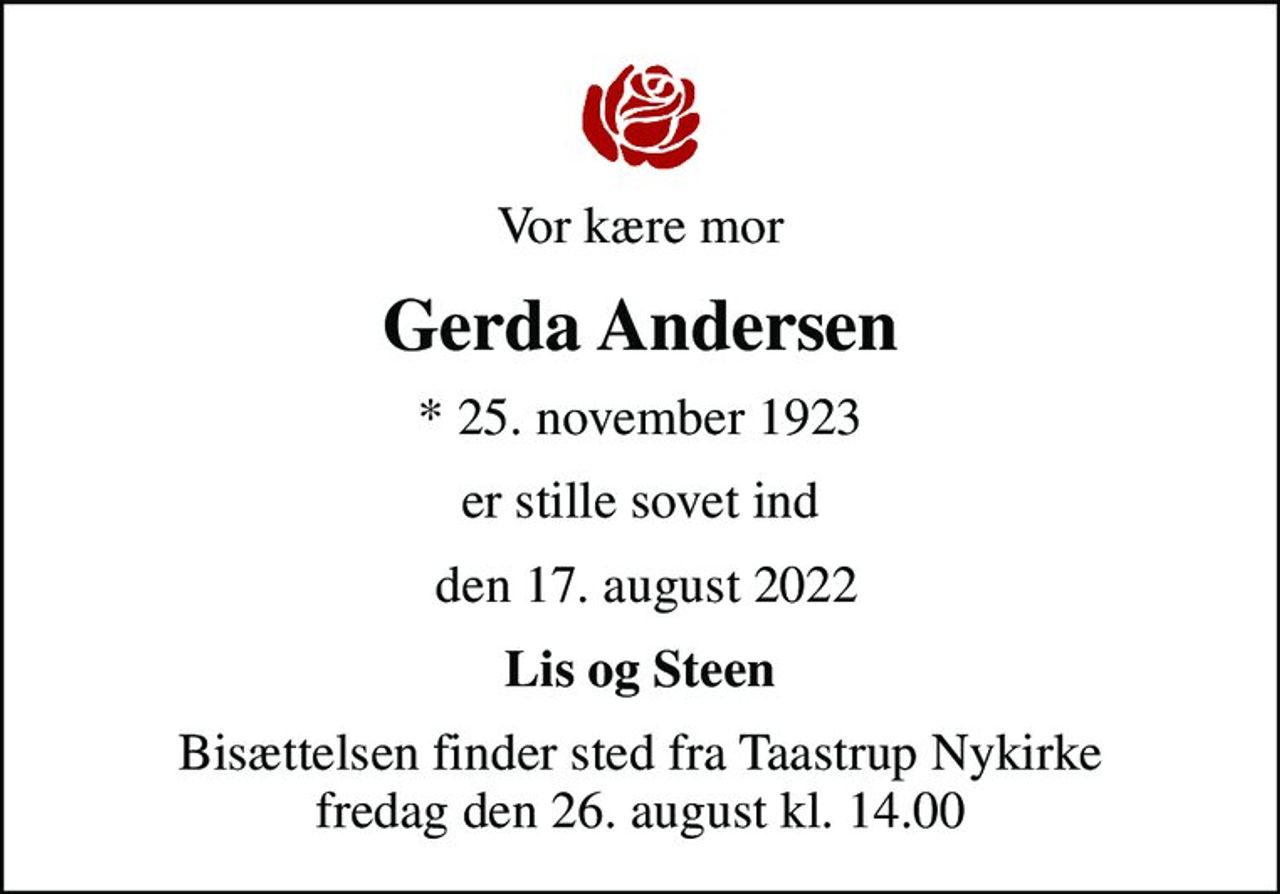 Vor kære mor
Gerda Andersen
* 25. november 1923
er stille sovet ind
 den 17. august 2022
Lis og Steen
Bisættelsen finder sted fra Taastrup Nykirke  fredag den 26. august kl. 14.00