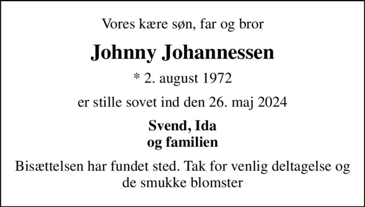 Vores kære søn, far og bror
Johnny Johannessen
* 2. august 1972
er stille sovet ind den 26. maj 2024
Svend, Ida og familien
Bisættelsen har fundet sted. Tak for venlig deltagelse og de smukke blomster