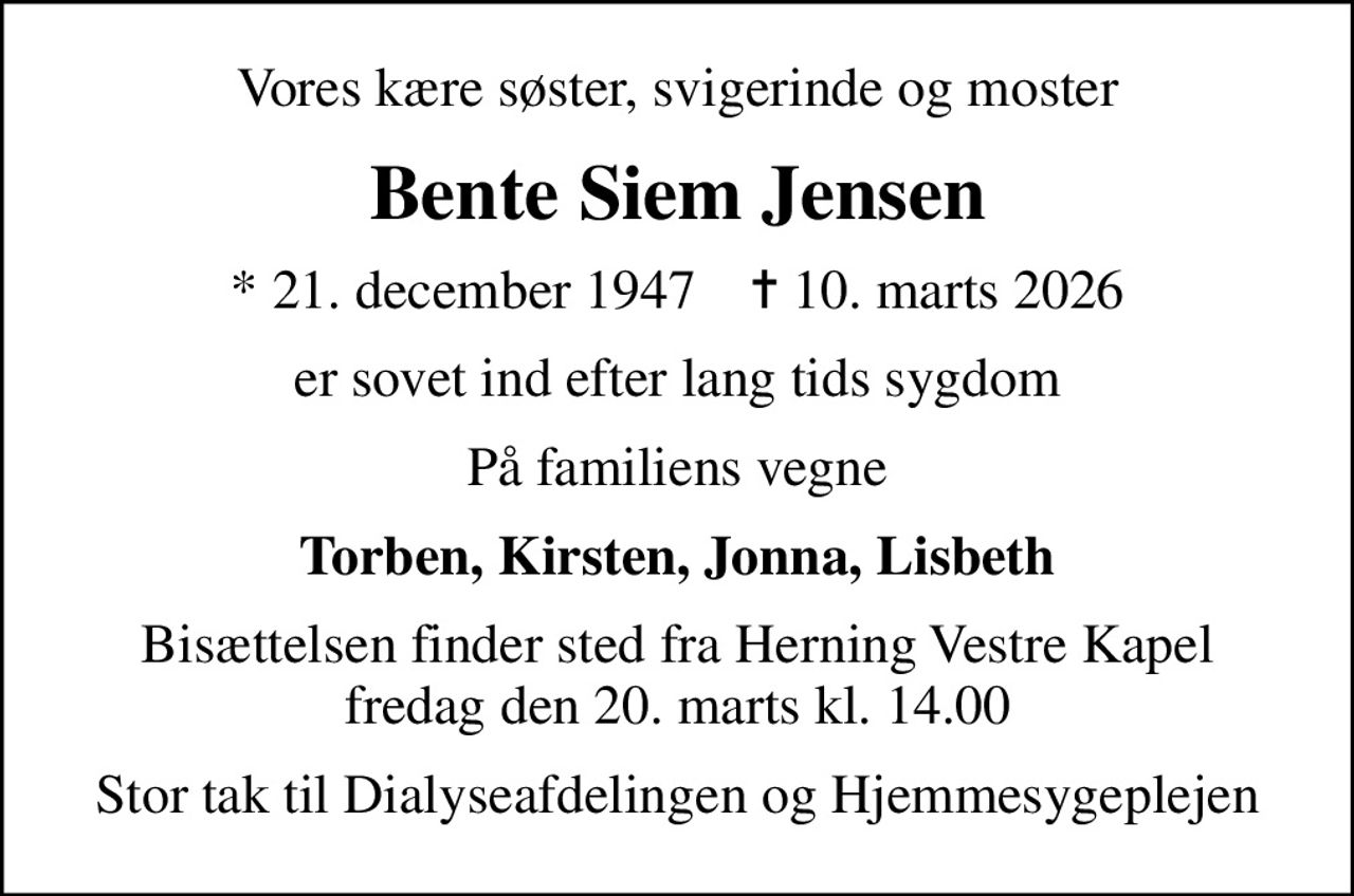 Vores kære søster, svigerinde og moster
Bente Siem Jensen
* 21. december 1947    ✝ 10. marts 2026
er sovet ind efter lang tids sygdom
På familiens vegne
Torben, Kirsten, Jonna, Lisbeth
Bisættelsen finder sted fra Herning Vestre Kapel  fredag den 20. marts kl. 14.00 
Stor tak til Dialyseafdelingen og Hjemmesygeplejen