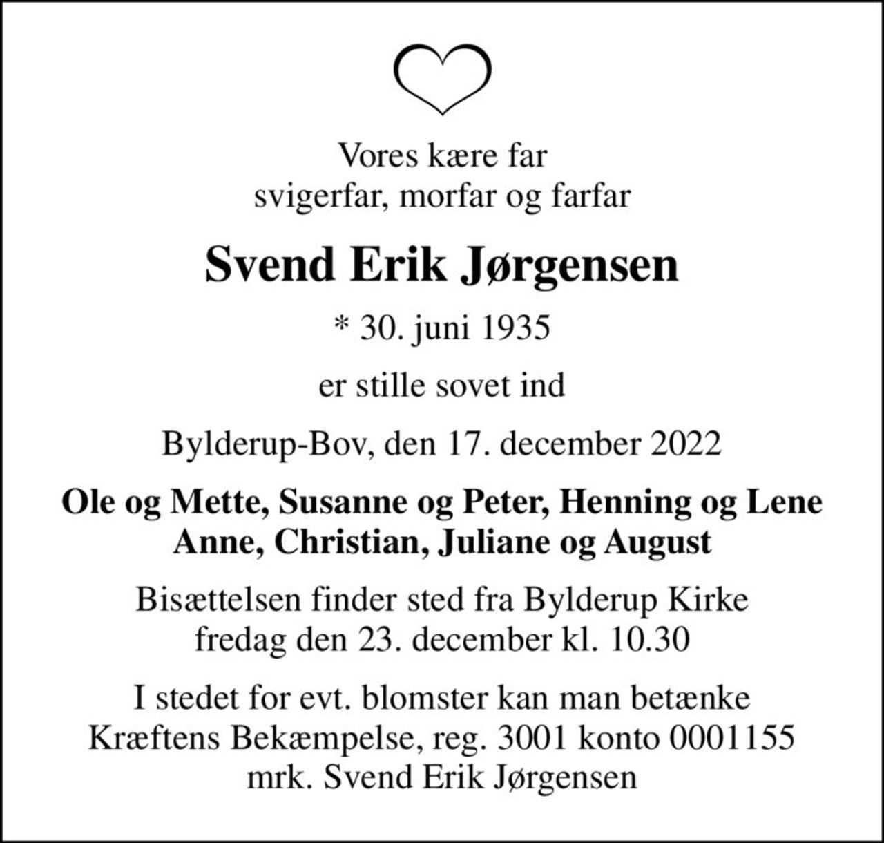 Vores kære far svigerfar, morfar og farfar
Svend Erik Jørgensen
* 30. juni 1935
er stille sovet ind
Bylderup-Bov, den 17. december 2022
Ole og Mette, Susanne og Peter, Henning og Lene Anne, Christian, Juliane og August
Bisættelsen finder sted fra Bylderup Kirke  fredag den 23. december kl. 10.30 
I stedet for evt. blomster kan man betænke
					Kræftens Bekæmpelse reg.3001konto0001155mrk. Svend Erik
					Jørgensen