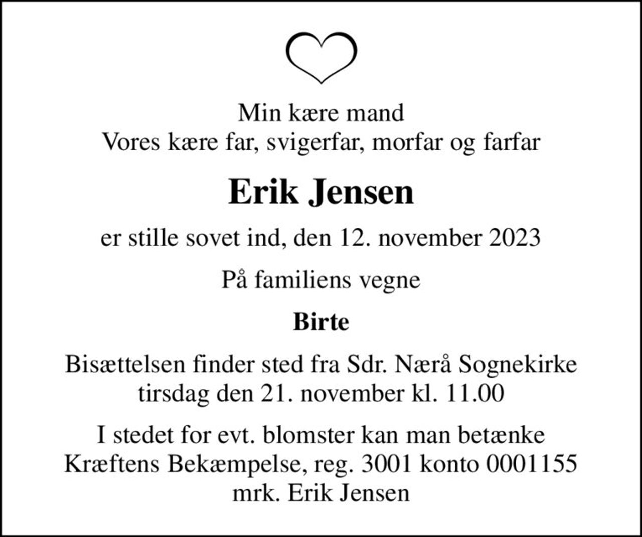 Min kære mand Vores kære far, svigerfar, morfar og farfar
Erik Jensen
er stille sovet ind, den 12. november 2023
På familiens vegne
Birte
Bisættelsen finder sted fra Sdr. Nærå Sognekirke  tirsdag den 21. november kl. 11.00 
I stedet for evt. blomster kan man betænke
					Kræftens Bekæmpelse reg.3001konto0001155mrk. Erik
					Jensen