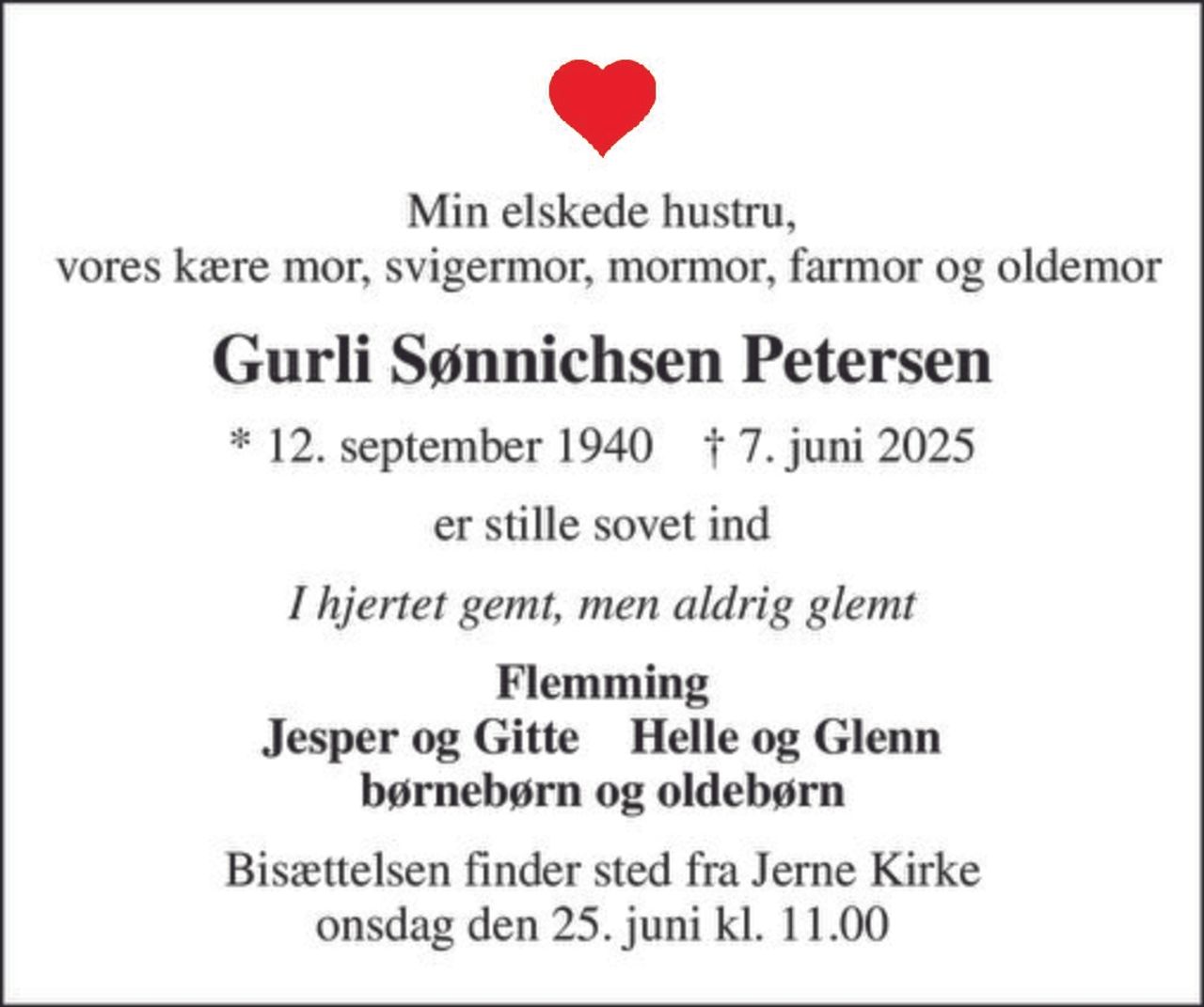 Min elskede hustru,  vores kære mor, svigermor, mormor, farmor og oldemor
Gurli Sønnichsen Petersen
* 12. september 1940    ✝ 7. juni 2025
er stille sovet ind
I hjertet gemt, men aldrig glemt
Flemming Jesper og Gitte    Helle og Glenn børnebørn og oldebørn
Bisættelsen finder sted fra Jerne Kirke  onsdag den 25. juni kl. 11.00