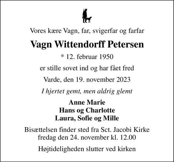 Vores kære Vagn, far, svigerfar og farfar
Vagn Wittendorff Petersen
* 12. februar 1950
er stille sovet ind og har fået fred
Varde, den 19. november 2023
I hjertet gemt, men aldrig glemt
Anne Marie Hans og Charlotte Laura, Sofie og Mille
Bisættelsen finder sted fra Sct. Jacobi Kirke  fredag den 24. november kl. 12.00 
Højtideligheden slutter ved kirken