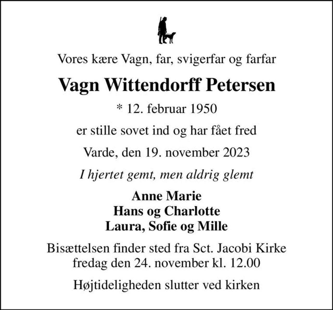 Vores kære Vagn, far, svigerfar og farfar
Vagn Wittendorff Petersen
* 12. februar 1950
er stille sovet ind og har fået fred
Varde, den 19. november 2023
I hjertet gemt, men aldrig glemt
Anne Marie Hans og Charlotte Laura, Sofie og Mille
Bisættelsen finder sted fra Sct. Jacobi Kirke  fredag den 24. november kl. 12.00 
Højtideligheden slutter ved kirken
