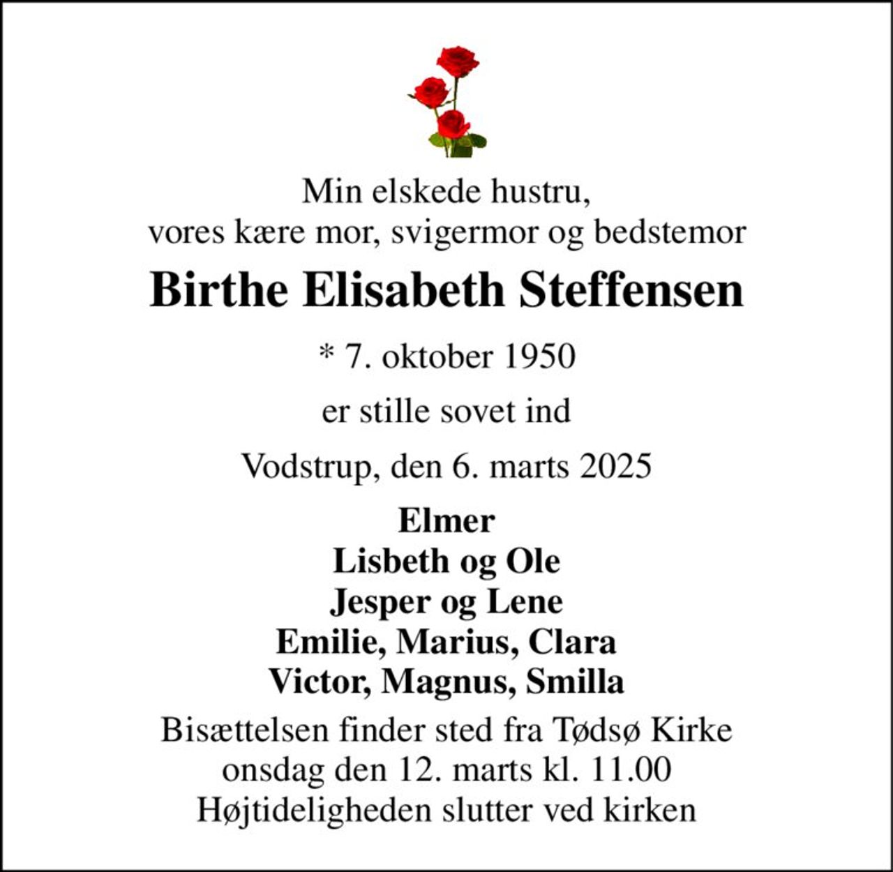 Min elskede hustru, vores kære mor, svigermor og bedstemor 
Birthe Elisabeth Steffensen 
*​ 7. oktober 1950 
er stille sovet ind 
Vodstrup, den 6. marts 2025 
Elmer Lisbeth og Ole Jesper og Lene Emilie, Marius, Clara Victor, Magnus, Smilla 
Bisættelsen​ finder sted fra Tødsø Kirke​ onsdag den 12. marts​ kl. 11.00 Højtideligheden slutter ved kirken