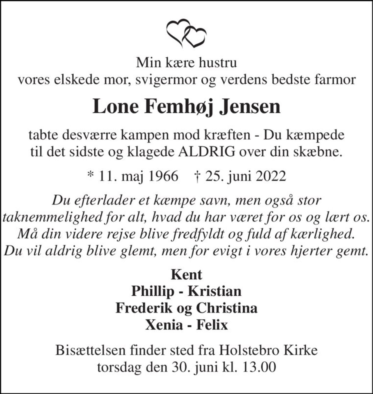 Min kære hustru vores elskede mor, svigermor og verdens bedste farmor 
Lone Femhøj Jensen 
tabte desværre kampen mod kræften - Du kæmpede til det sidste og klagede ALDRIG over din skæbne. 
*​ 11. maj 1966​    †​ 25. juni 2022 
Du efterlader et kæmpe savn, men også stor taknemmelighed for alt, hvad du har været for os og lært os. Må din videre rejse blive fredfyldt og fuld af kærlighed. Du vil aldrig blive glemt, men for evigt i vores hjerter gemt. 
Kent Phillip - Kristian Frederik og Christina Xenia - Felix 
Bisættelsen​ finder sted fra Holstebro Kirke​ torsdag den 30. juni​ kl. 13.00