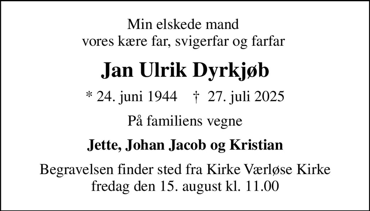 Min elskede mand  vores kære far, svigerfar og farfar 
Jan Ulrik Dyrkjøb
* 24. juni 1944    ✝ 27. juli 2025
På familiens vegne
Jette, Johan Jacob og Kristian
Begravelsen finder sted fra Kirke Værløse Kirke  fredag den 15. august kl. 11.00