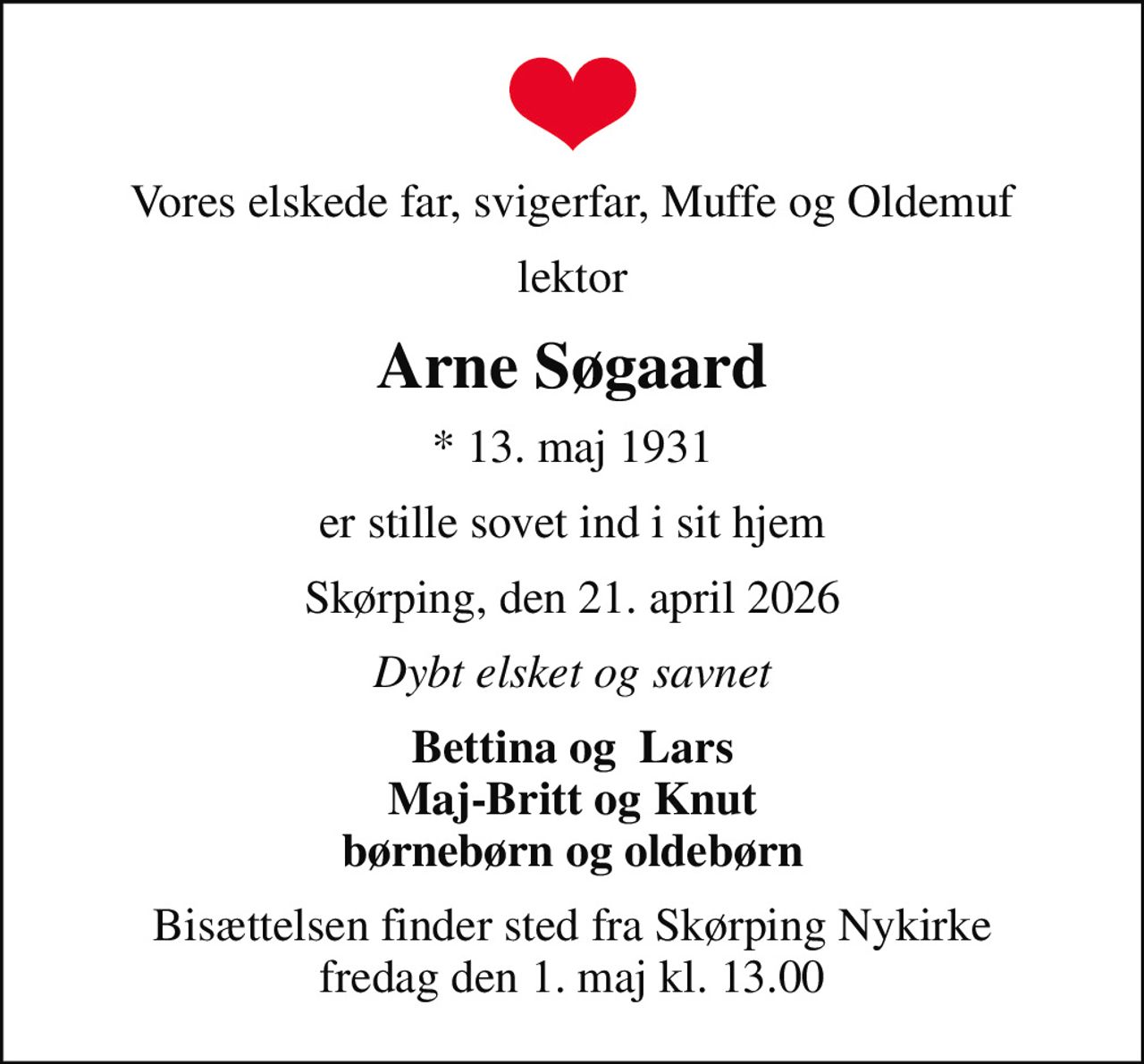 Vores elskede far, svigerfar, Muffe og Oldemuf
lektor
Arne Søgaard
* 13. maj 1931
er stille sovet ind i sit hjem
Skørping, den 21. april 2026
Dybt elsket og savnet
Bettina og  Lars Maj-Britt og Knut børnebørn og oldebørn
Bisættelsen finder sted fra Skørping Nykirke  fredag den 1. maj kl. 13.00