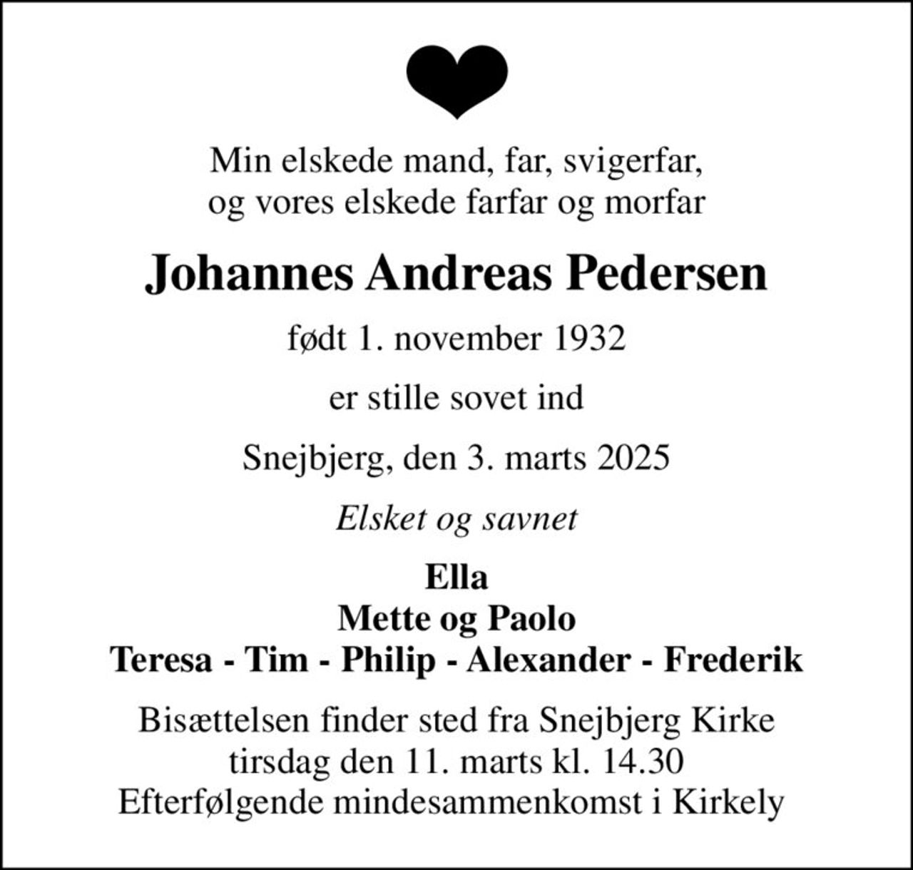 Min elskede mand, far, svigerfar, og vores elskede farfar og morfar
Johannes Andreas Pedersen
født 1. november 1932
er stille sovet ind
Snejbjerg, den 3. marts 2025
Elsket og savnet
Ella Mette og Paolo Teresa - Tim - Philip - Alexander - Frederik
Bisættelsen finder sted fra Snejbjerg Kirke  tirsdag den 11. marts kl. 14.30  Efterfølgende mindesammenkomst i Kirkely