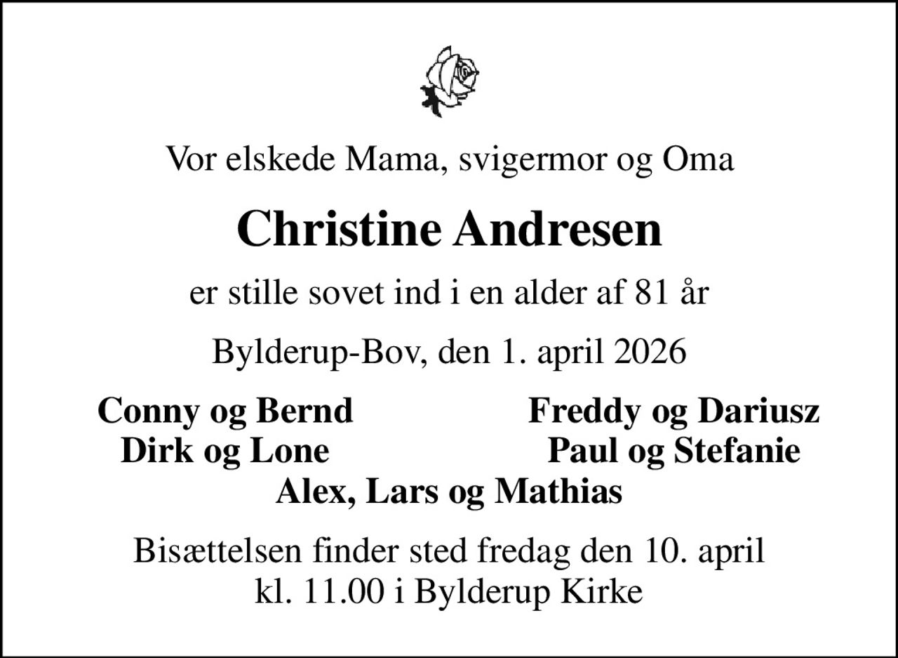 Vor elskede Mama, svigermor og Oma
Christine Andresen
er stille sovet ind i en alder af 81 år
Bylderup-Bov, den 1. april 2026
Conny og Bernd
Freddy og Dariusz
Dirk og Lone
Paul og Stefanie
Bisættelsen finder sted fredag den 10. april kl. 11.00 i Bylderup Kirke