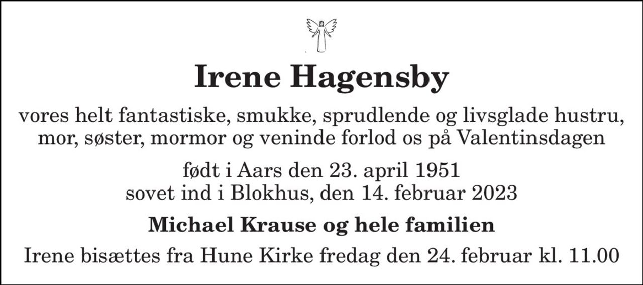 Irene Hagensby 
vores helt fantastiske, smukke, sprudlende og livsglade hustru, mor, søster, mormor og veninde forlod os på Valentinsdagen 
født i Aars den 23. april 1951 sovet ind i Blokhus, den 14. februar 2023 
Michael Krause og hele familien 
Irene bisættes fra Hune Kirke fredag den 24. februar kl. 11.00