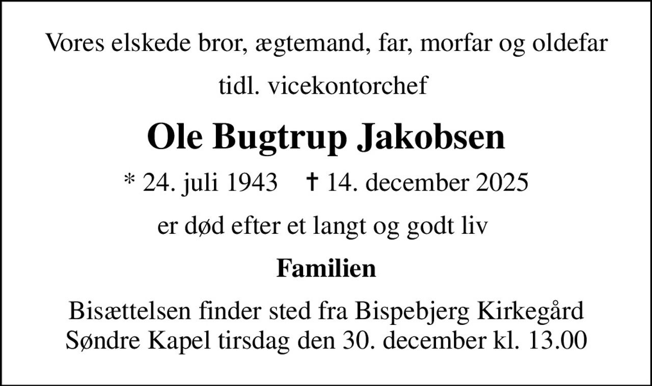 Vores elskede bror, ægtemand, far, morfar og oldefar
tidl. vicekontorchef 
Ole Bugtrup Jakobsen
* 24. juli 1943    ✝ 14. december 2025
er død efter et langt og godt liv 
Familien
Bisættelsen finder sted fra Bispebjerg Kirkegård Søndre Kapel  tirsdag den 30. december kl. 13.00