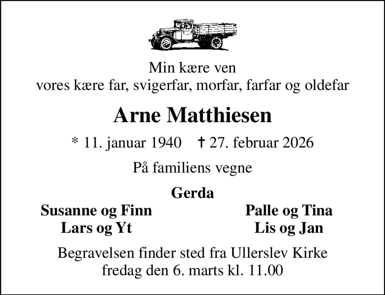 Min kære ven vores kære far, svigerfar, morfar, farfar og oldefar
Arne Matthiesen
* 11. januar 1940    ✝ 27. februar 2026
På familiens vegne
Gerda
Susanne og Finn
Palle og Tina
Lars og Yt
Lis og Jan
Begravelsen finder sted fra Ullerslev Kirke  fredag den 6. marts kl. 11.00