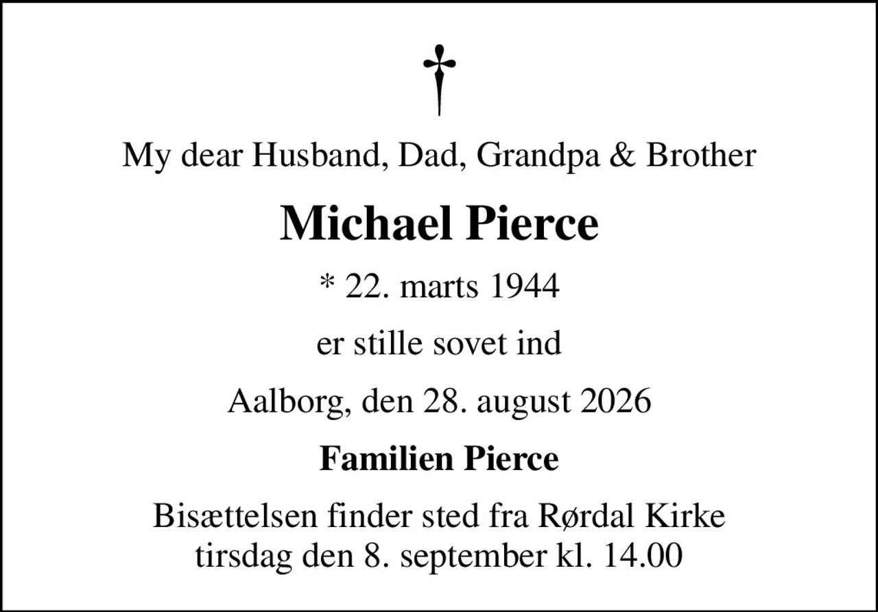 My dear Husband, Dad, Grandpa & Brother
Michael Pierce
* 22. marts 1944
er stille sovet ind
Aalborg, den 28. august 2026
Familien Pierce
Bisættelsen finder sted fra Rørdal Kirke  tirsdag den 8. september kl. 14.00