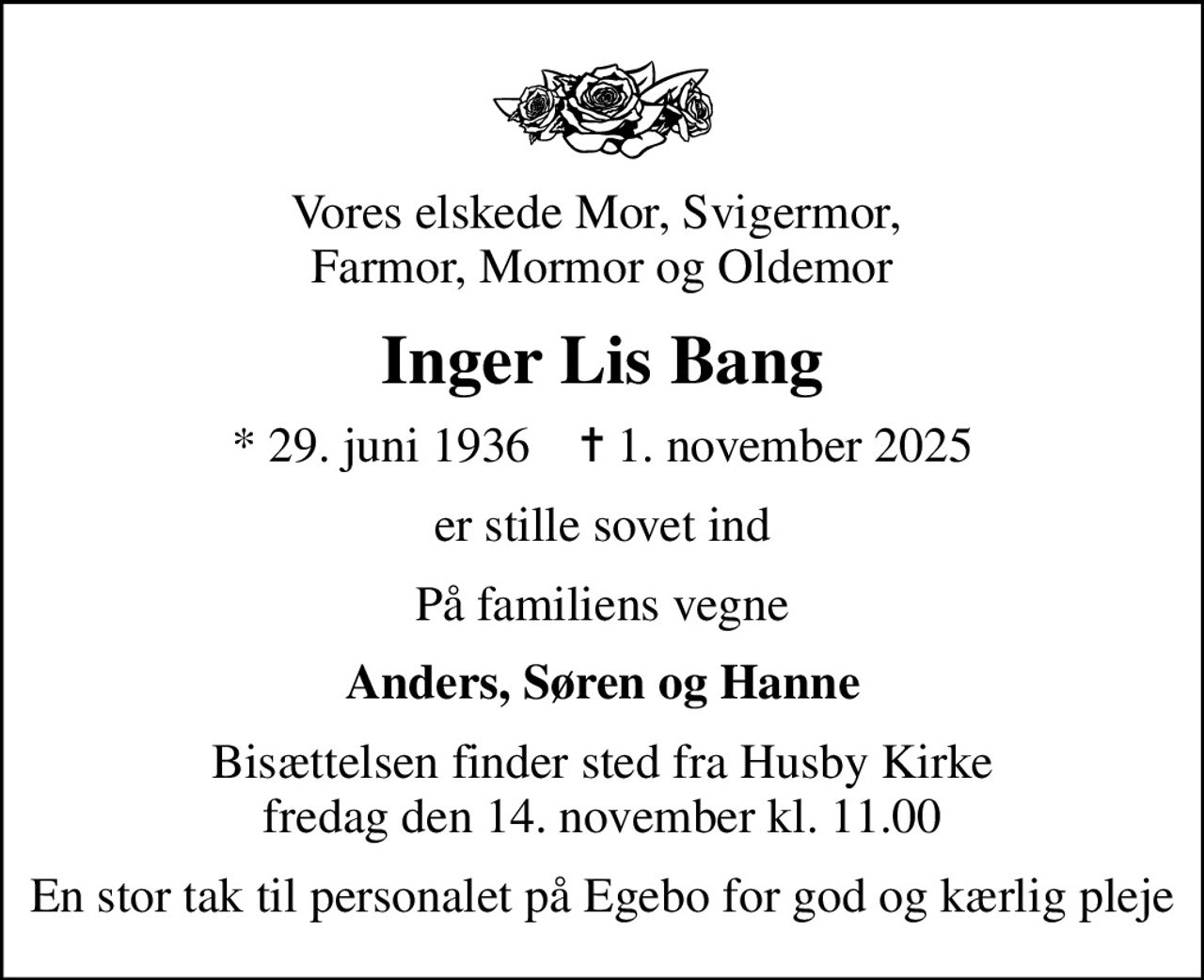 Vores elskede Mor, Svigermor,  Farmor, Mormor og Oldemor
Inger Lis Bang
* 29. juni 1936    ✝ 1. november 2025
er stille sovet ind
På familiens vegne
Anders, Søren og Hanne
Bisættelsen finder sted fra Husby Kirke  fredag den 14. november kl. 11.00 
En stor tak til personalet på Egebo for god og kærlig pleje