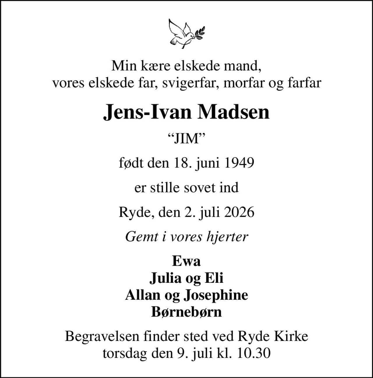Min kære elskede mand, vores elskede far, svigerfar, morfar og farfar
Jens-Ivan Madsen
JIM
født den 18. juni 1949
er stille sovet ind
Ryde, den 2. juli 2026
Gemt i vores hjerter
Ewa Julia og Eli Allan og Josephine Børnebørn
Begravelsen finder sted ved Ryde Kirke  torsdag den 9. juli kl. 10.30