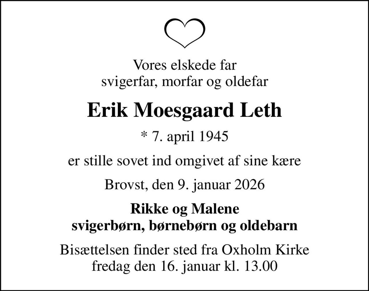 Vores elskede far svigerfar, morfar og oldefar
Erik Moesgaard Leth
* 7. april 1945
er stille sovet ind omgivet af sine kære
Brovst, den 9. januar 2026
Rikke og Malene svigerbørn, børnebørn og oldebarn
Bisættelsen finder sted fra Oxholm Kirke  fredag den 16. januar kl. 13.00