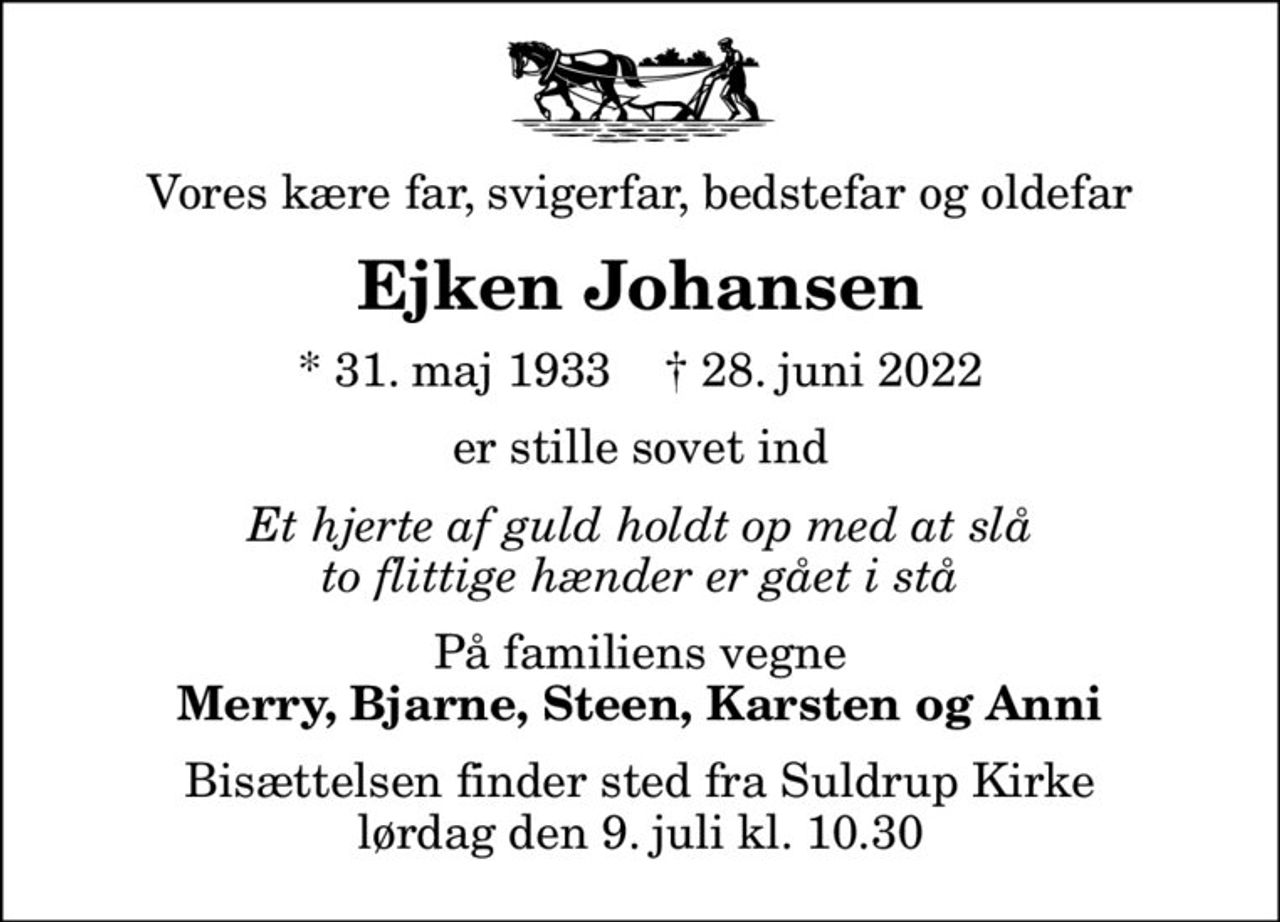 Vores kære far, svigerfar, bedstefar og oldefar
Ejken Johansen
* 31. maj 1933    ✝ 28. juni 2022
er stille sovet ind
Et hjerte af guld holdt op med at slå to flittige hænder er gået i stå
På familiens vegne
Merry, Bjarne, Steen, Karsten og Anni
Bisættelsen finder sted fra Suldrup Kirke  lørdag den 9. juli kl. 10.30