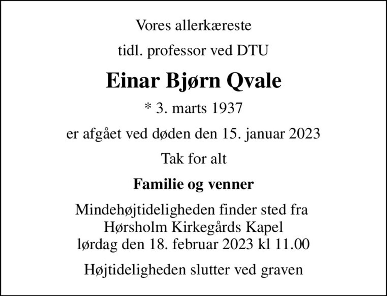 Vores allerkæreste
tidl. professor ved DTU
Einar Bjørn Qvale
* 3. marts 1937
er afgået ved døden den 15. januar 2023
Tak for alt
Familie og venner
Mindehøjtideligheden finder sted fra  Hørsholm Kirkegårds Kapel lørdag den 18. februar 2023 kl 11.00
Højtideligheden slutter ved graven