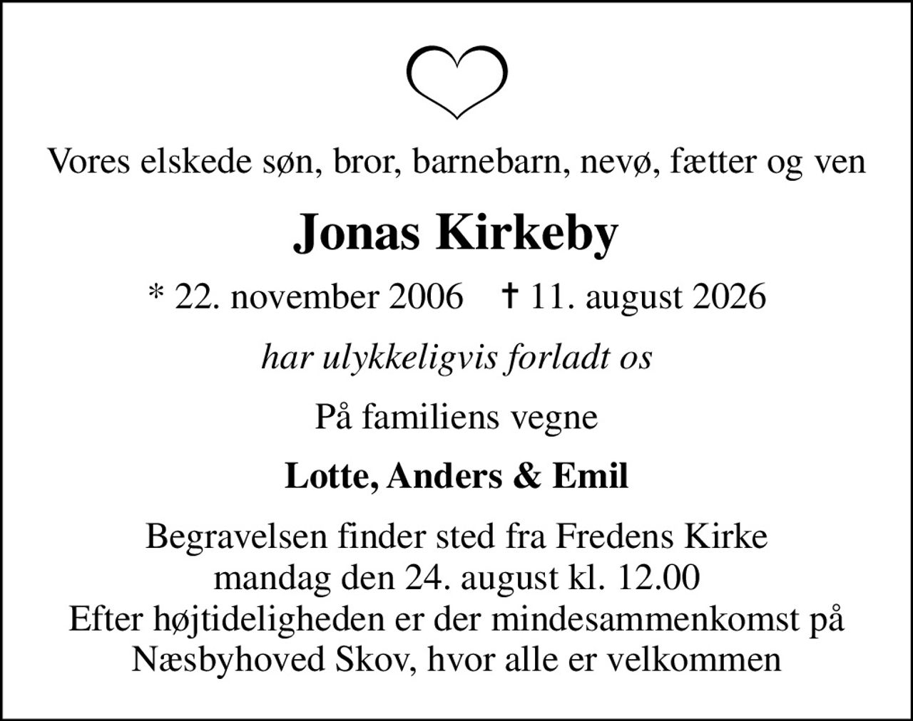 Vores elskede søn, bror, barnebarn, nevø, fætter og ven
Jonas Kirkeby
* 22. november 2006    ✝ 11. august 2026
har ulykkeligvis forladt os
På familiens vegne
Lotte, Anders & Emil
Begravelsen finder sted fra Fredens Kirke  mandag den 24. august kl. 12.00  Efter højtideligheden er der mindesammenkomst på Næsbyhoved Skov, hvor alle er velkommen