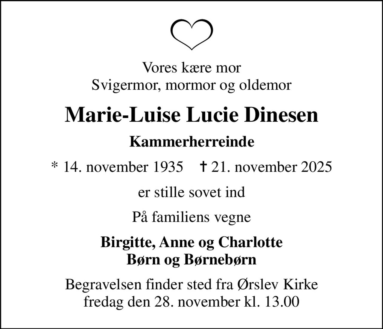 Vores kære mor svigermor, mormor og oldemor
Marie-Luise Lucie Dinesen
Kammerherreinde
* 14. november 1935    ✝ 21. november 2025
er stille sovet ind
På familiens vegne
Birgitte, Anne og Charlotte Børn og Børnebørn
Begravelsen finder sted fra Ørslev Kirke  fredag den 28. november kl. 13.00