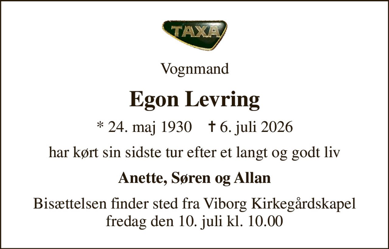 Vognmand
Egon Levring
* 24. maj 1930    ✝ 6. juli 2026
har kørt sin sidste tur efter et langt og godt liv
Anette, Søren og Allan
Bisættelsen finder sted fra Viborg Kirkegårdskapel  fredag den 10. juli kl. 10.00