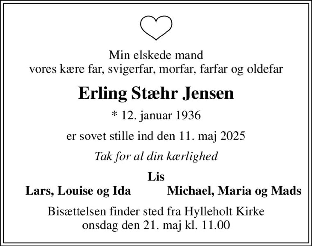Min elskede mand vores kære far, svigerfar, morfar, farfar og oldefar
Erling Stæhr Jensen
* 12. januar 1936
er sovet stille ind den 11. maj 2025
Tak for al din kærlighed
Lis
Lars, Louise og Ida
Michael, Maria og Mads
Bisættelsen finder sted fra Hylleholt Kirke  onsdag den 21. maj kl. 11.00