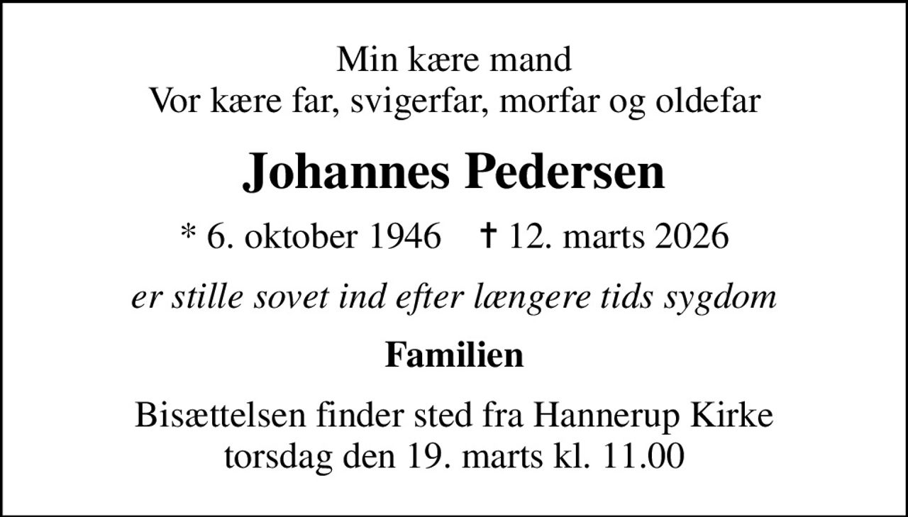 Min kære mand Vor kære far, svigerfar, morfar og oldefar
Johannes Pedersen
* 6. oktober 1946    ✝ 12. marts 2026
er stille sovet ind efter længere tids sygdom
Familien
Bisættelsen finder sted fra Hannerup Kirke  torsdag den 19. marts kl. 11.00