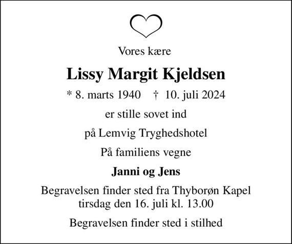 Vores kære 
Lissy Margit Kjeldsen
* 8. marts 1940    &#x271d; 10. juli 2024
er stille sovet ind
på Lemvig Tryghedshotel
På familiens vegne
Janni og Jens
Begravelsen finder sted fra Thyborøn Kapel tirsdag den 16. juli kl. 13.00
Begravelsen finder sted i stilhed