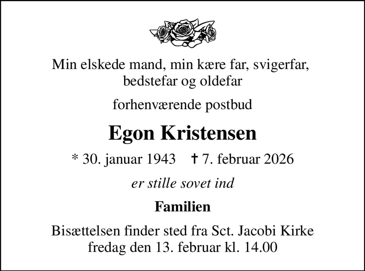 Min elskede mand, min kære far, svigerfar,  bedstefar og oldefar
forhenværende postbud
Egon Kristensen
* 30. januar 1943    ✝ 7. februar 2026
er stille sovet ind
Familien
Bisættelsen finder sted fra Sct. Jacobi Kirke  fredag den 13. februar kl. 14.00