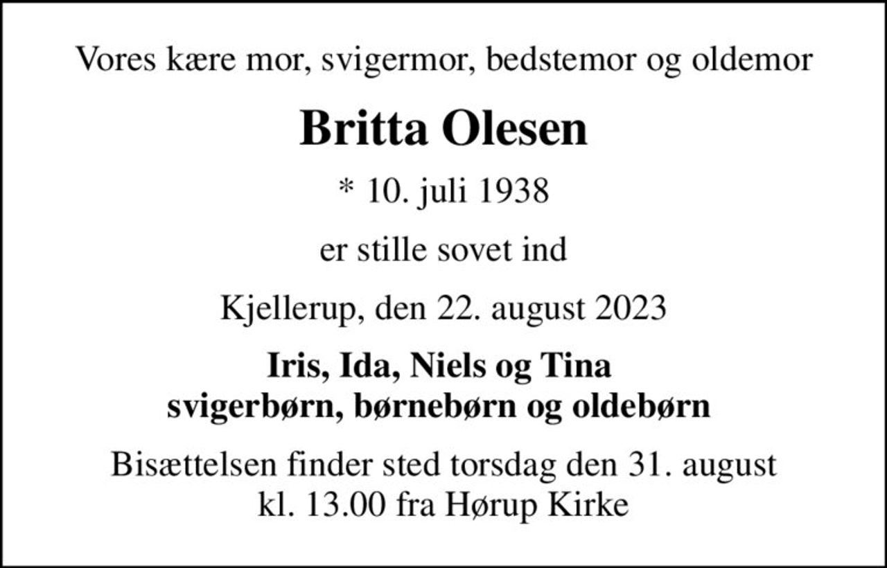 Vores kære mor, svigermor, bedstemor og oldemor
Britta Olesen
* 10. juli 1938
er stille sovet ind
Kjellerup, den 22. august 2023
Iris, Ida, Niels og Tina  svigerbørn, børnebørn og oldebørn 
Bisættelsen finder sted torsdag den 31. august kl. 13.00 fra Hørup Kirke