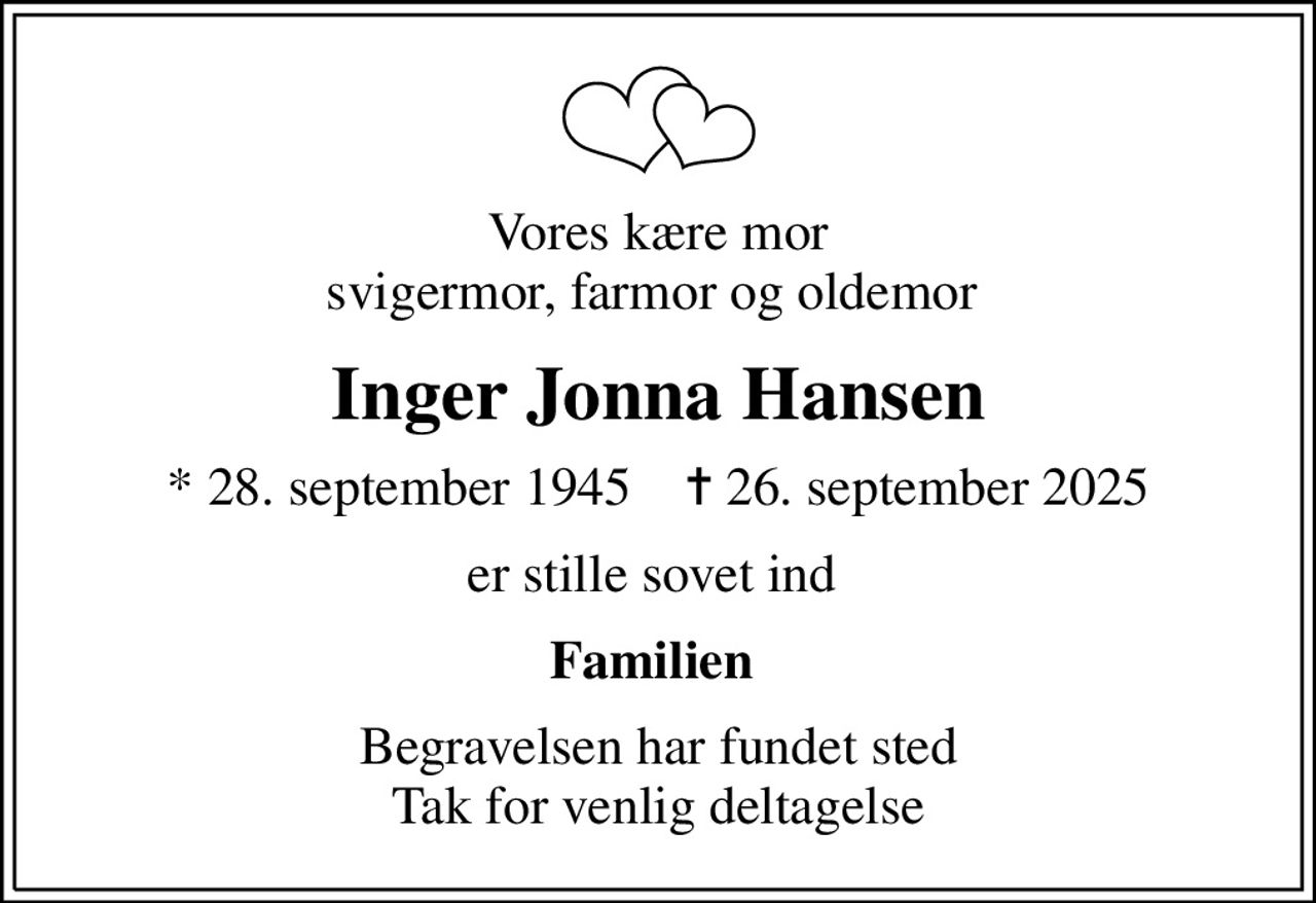 Vores kære mor svigermor, farmor og oldemor 
Inger Jonna Hansen
* 28. september 1945    ✝ 26. september 2025
er stille sovet ind 
Familien 
Begravelsen har fundet sted Tak for venlig deltagelse
