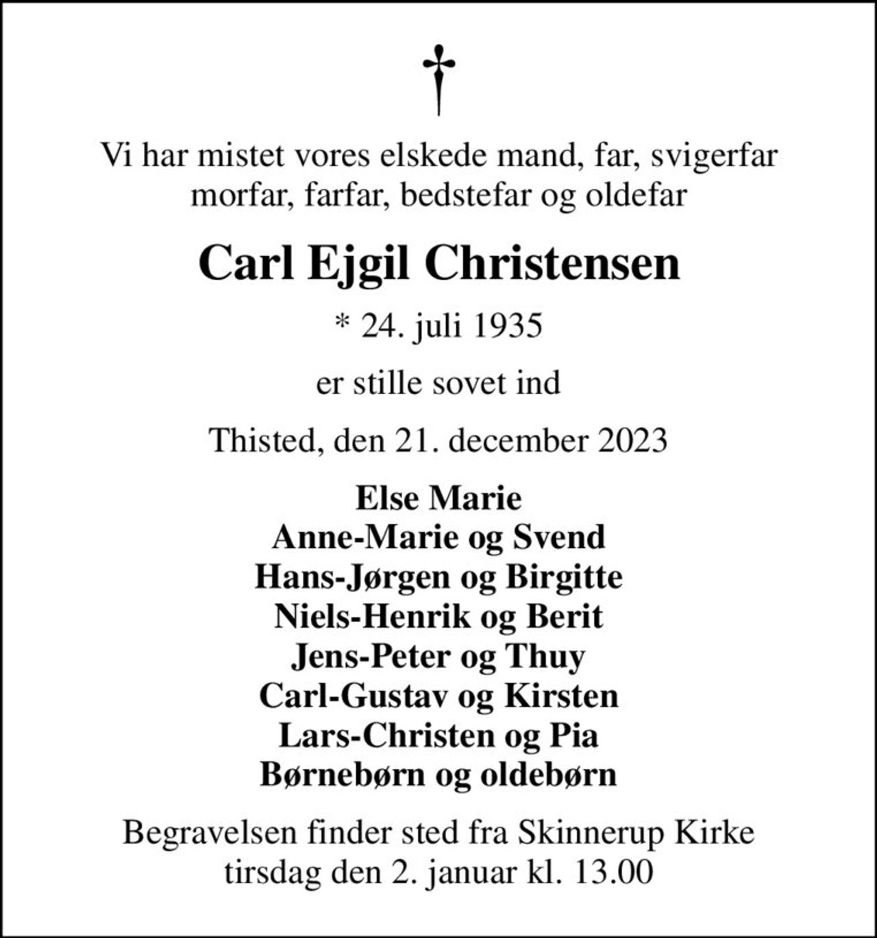 Vi har mistet vores elskede mand, far, svigerfar morfar, farfar, bedstefar og oldefar
Carl Ejgil Christensen
* 24. juli 1935
er stille sovet ind
Thisted, den 21. december 2023
Else Marie Anne-Marie og Svend Hans-Jørgen og Birgitte Niels-Henrik og Berit Jens-Peter og Thuy Carl-Gustav og Kirsten Lars-Christen og Pia Børnebørn og oldebørn
Begravelsen finder sted fra Skinnerup Kirke  tirsdag den 2. januar kl. 13.00