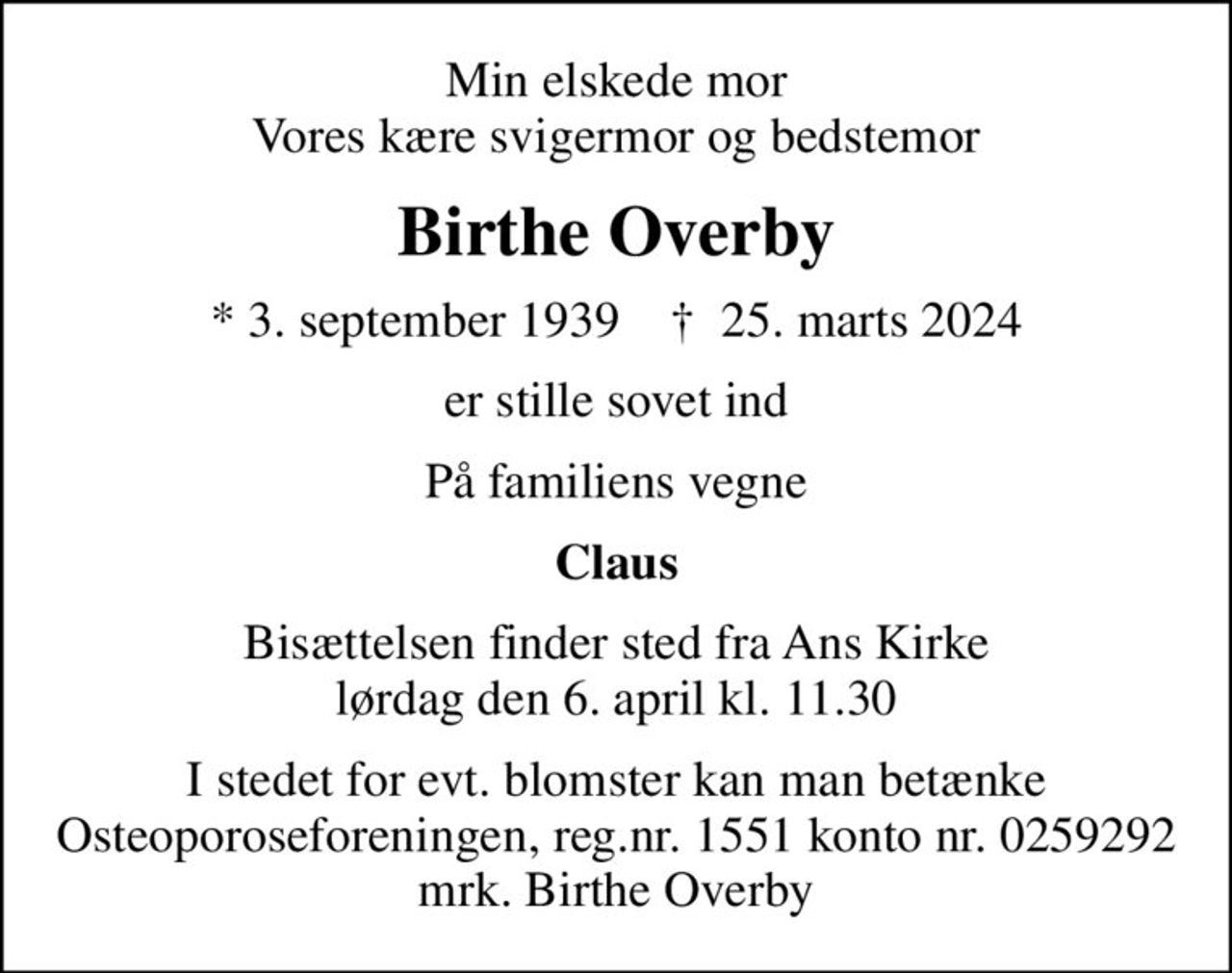 Min elskede mor Vores kære svigermor og bedstemor
Birthe Overby
* 3. september 1939    ✝ 25. marts 2024
er stille sovet ind
På familiens vegne
Claus
Bisættelsen finder sted fra Ans Kirke  lørdag den 6. april kl. 11.30 
I stedet for evt. blomster kan man betænke
					Osteoporoseforeningen reg.nr.1551kontonr.0259292mrk. Birthe
					Overby