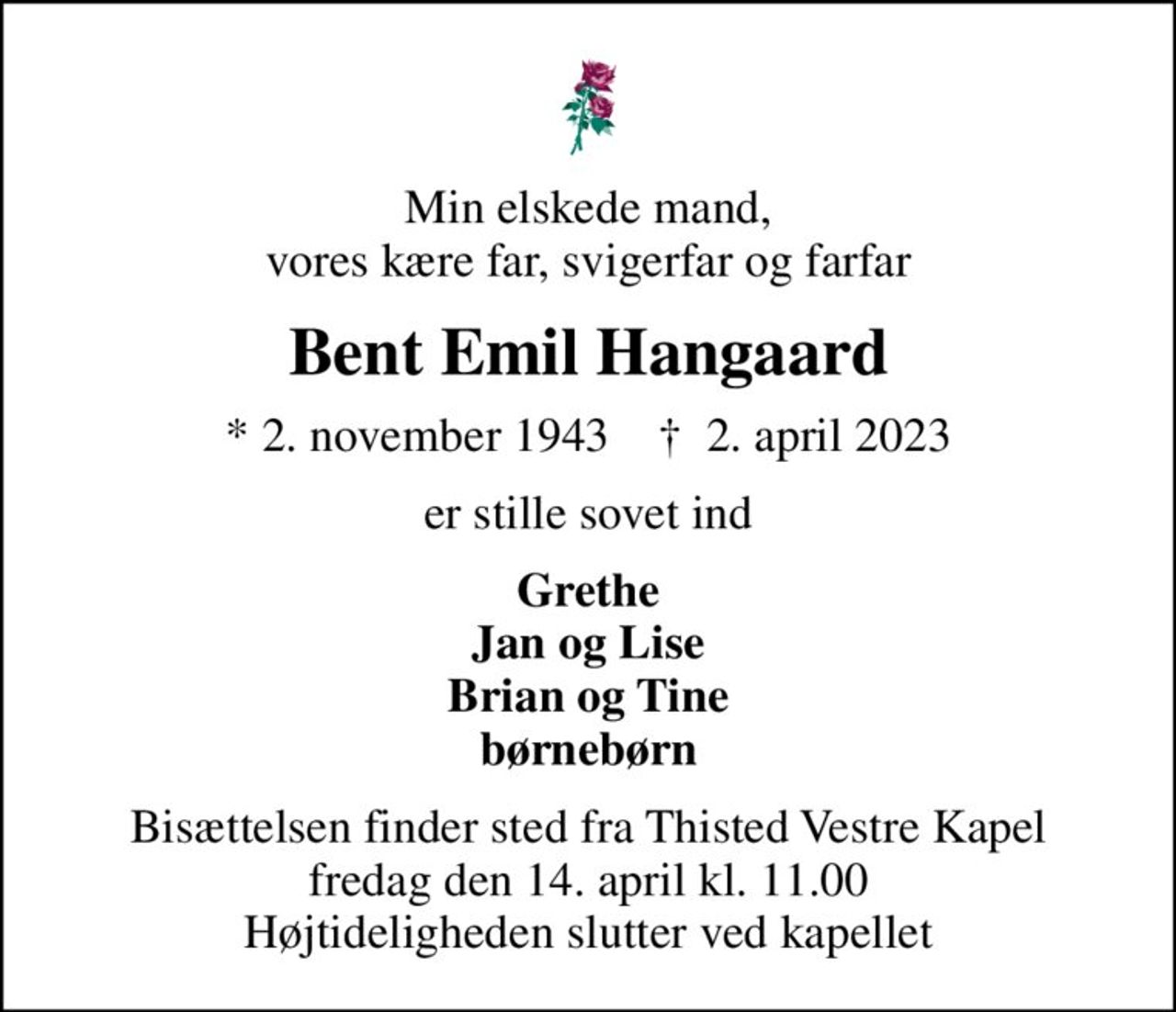 Min elskede mand, vores kære far, svigerfar og farfar
Bent Emil Hangaard
* 2. november 1943    ✝ 2. april 2023
er stille sovet ind
Grethe Jan og Lise Brian og Tine børnebørn
Bisættelsen finder sted fra Thisted Vestre Kapel  fredag den 14. april kl. 11.00  Højtideligheden slutter ved kapellet