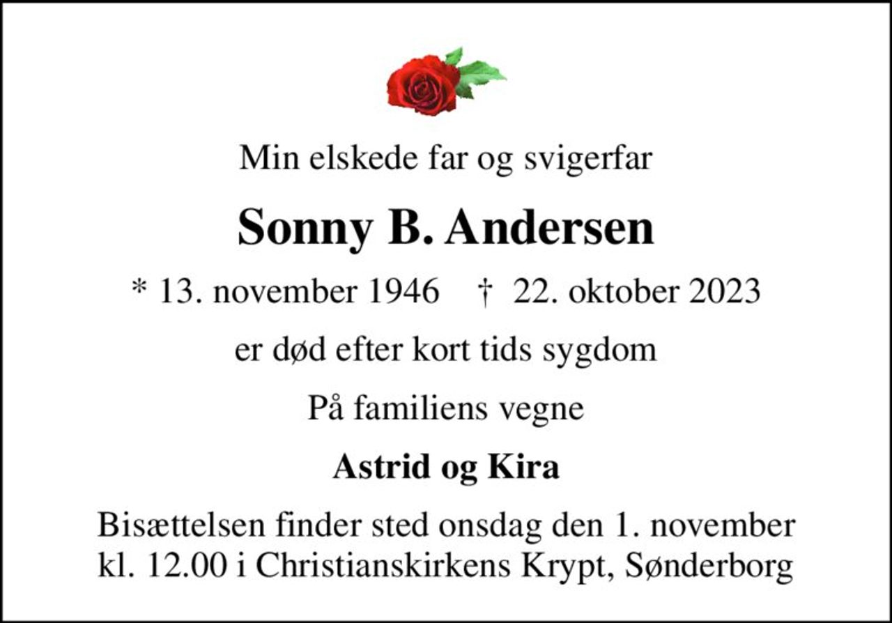 Min elskede far og svigerfar
Sonny B. Andersen
* 13. november 1946    ✝ 22. oktober 2023
er død efter kort tids sygdom
På familiens vegne
Astrid og Kira
Bisættelsen finder sted onsdag den 1. november kl. 12.00 i Christianskirkens Krypt, Sønderborg