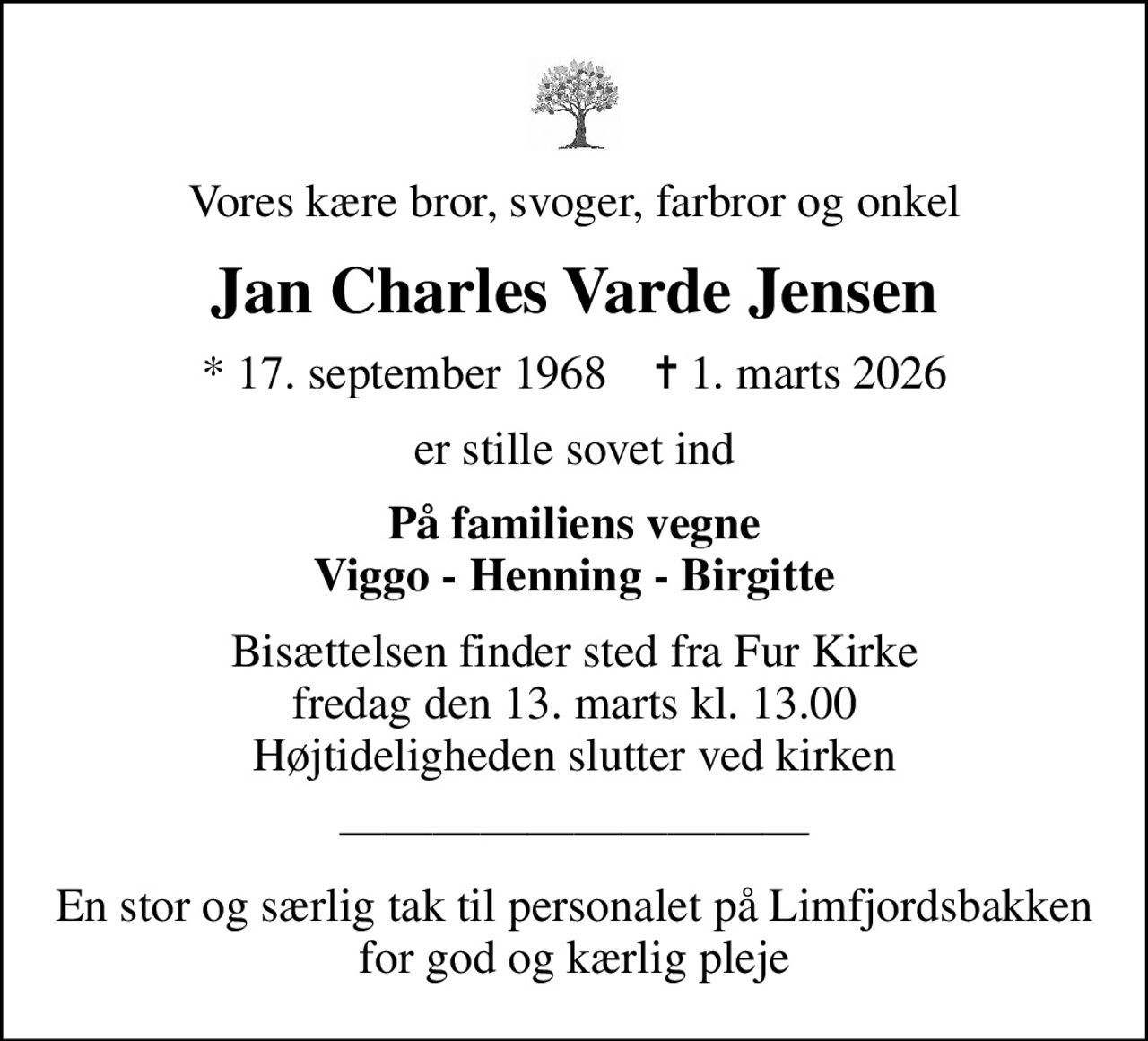 Vores kære bror, svoger, farbror og onkel
Jan Charles Varde Jensen
* 17. september 1968    ✝ 1. marts 2026
er stille sovet ind
På familiens vegne Viggo - Henning - Birgitte
Bisættelsen finder sted fra Fur Kirke  fredag den 13. marts kl. 13.00  Højtideligheden slutter ved kirken
En stor og særlig tak til personalet på Limfjordsbakken for god og kærlig pleje