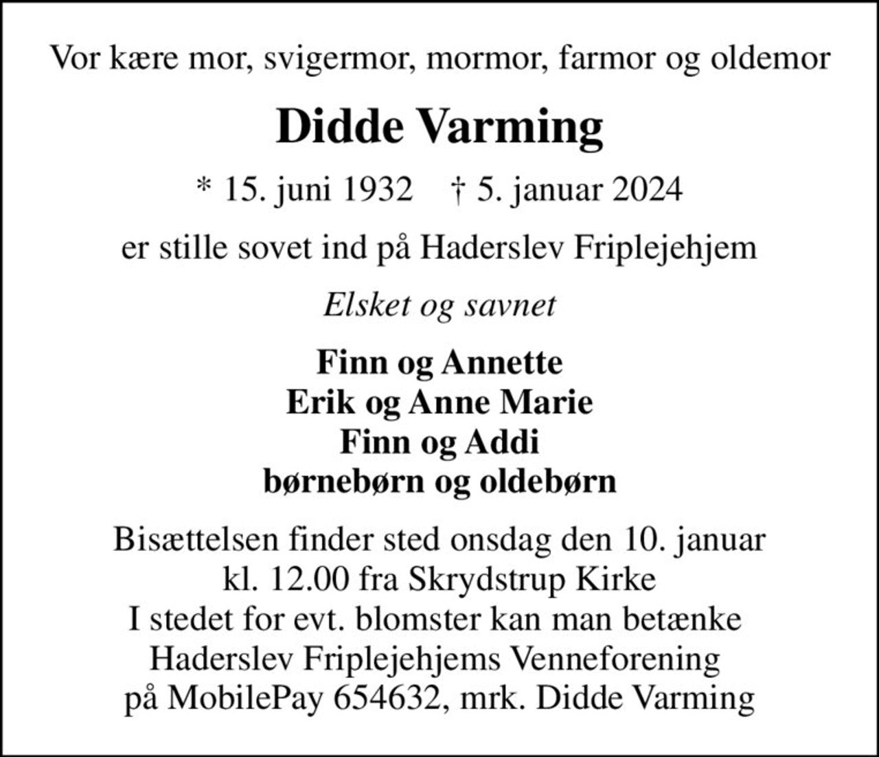 Vor kære mor, svigermor, mormor, farmor og oldemor
Didde Varming
* 15. juni 1932    ✝ 5. januar 2024
er stille sovet ind på Haderslev Friplejehjem
Elsket og savnet
Finn og Annette Erik og Anne Marie Finn og Addi børnebørn og oldebørn
Bisættelsen finder sted onsdag den 10. januar kl. 12.00 fra Skrydstrup Kirke I stedet for evt. blomster kan man betænke  Haderslev Friplejehjems Venneforening  på MobilePay 654632, mrk. Didde Varming