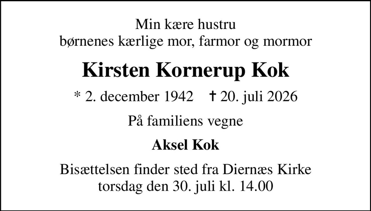 Min kære hustru børnenes kærlige mor, farmor og mormor
Kirsten Kornerup Kok
* 2. december 1942    ✝ 20. juli 2026
På familiens vegne
Aksel Kok
Bisættelsen finder sted fra Diernæs Kirke  torsdag den 30. juli kl. 14.00