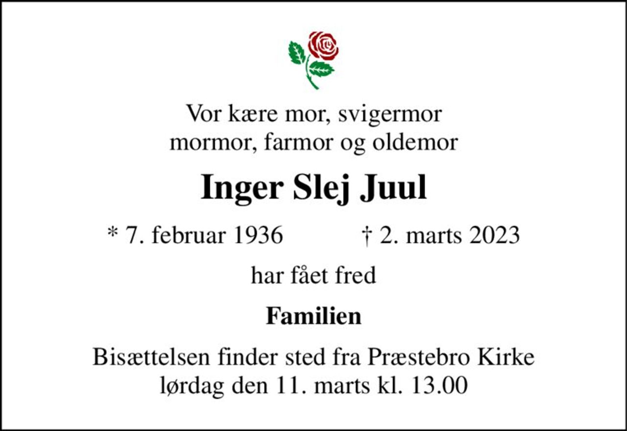 Vor kære mor, svigermor mormor, farmor og oldemor 
Inger Slej Juul 
* 7. februar 1936            ✝ 2. marts 2023 
har fået fred 
Familien 
Bisættelsen finder sted fra Præstebro Kirke lørdag den 11. marts kl. 13.00