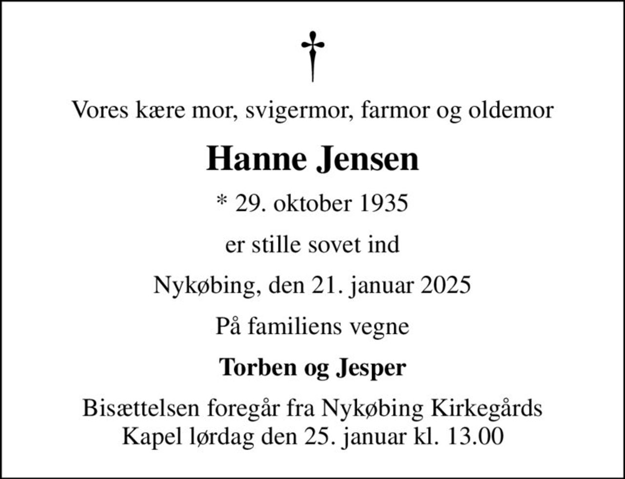 Vores kære mor, svigermor, farmor og oldemor
Hanne Jensen
* 29. oktober 1935
er stille sovet ind
Nykøbing, den 21. januar 2025
På familiens vegne
Torben og Jesper
Bisættelsen foregår fra Nykøbing Kirkegårds Kapel  lørdag den 25. januar kl. 13.00