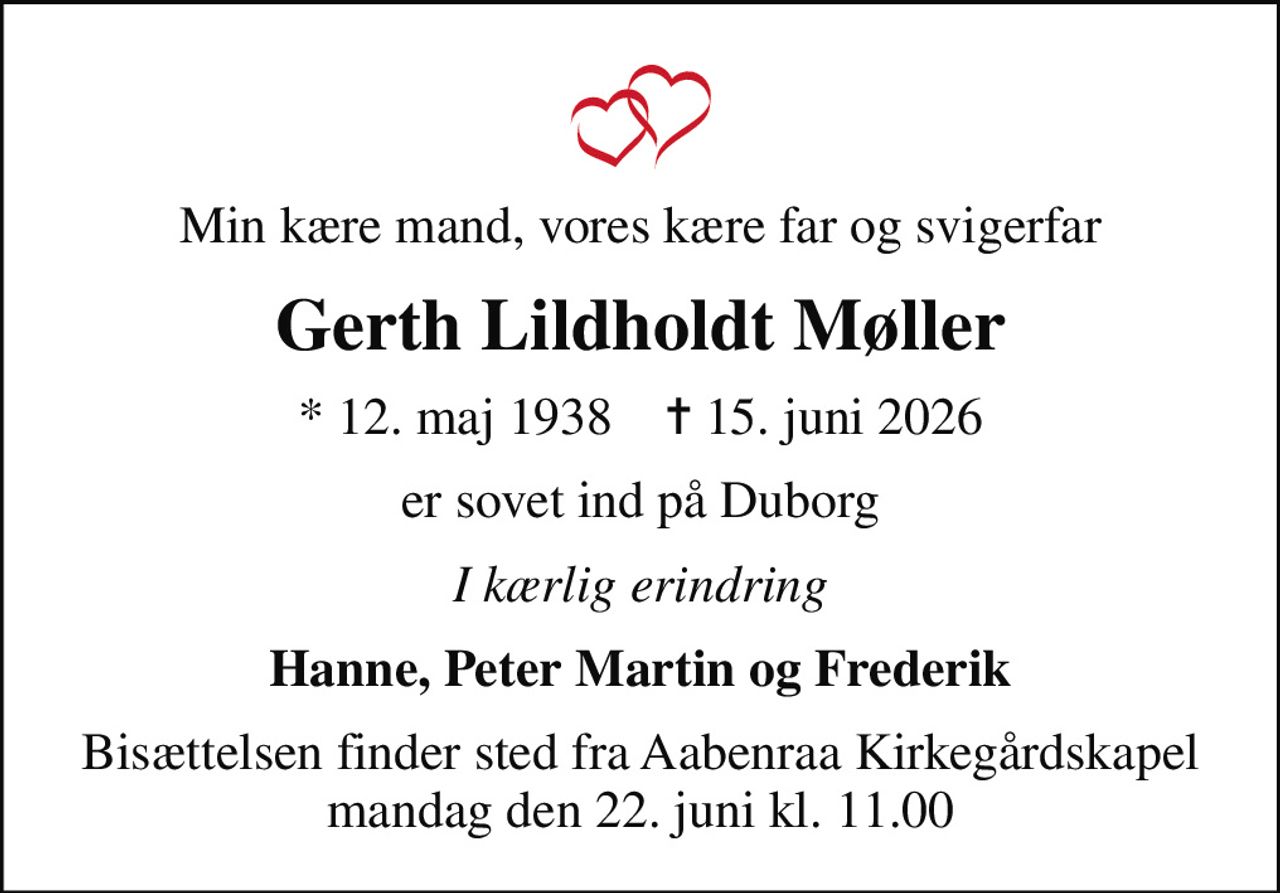 Min kære mand, vores kære far og svigerfar
Gerth Lildholdt Møller
* 12. maj 1938    ✝ 15. juni 2026
er sovet ind på Duborg
I kærlig erindring
Hanne, Peter Martin og Frederik
Bisættelsen finder sted fra Aabenraa Kirkegårdskapel  mandag den 22. juni kl. 11.00