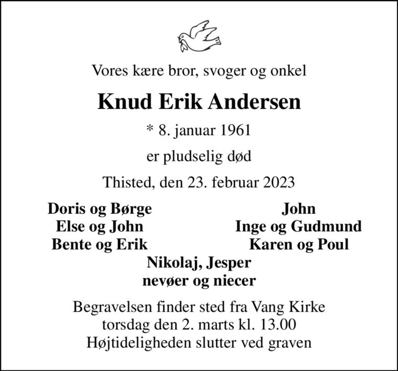 Vores kære bror, svoger og onkel
Knud Erik Andersen
* 8. januar 1961
er pludselig død
Thisted, den 23. februar 2023
Doris og Børge
John
Else og John
Inge og Gudmund
Bente og Erik
Karen og Poul
Begravelsen finder sted fra Vang Kirke  torsdag den 2. marts kl. 13.00  Højtideligheden slutter ved graven